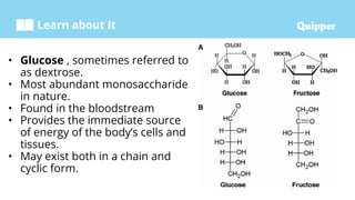 Learn about It
• Glucose , sometimes referred to
as dextrose.
• Most abundant monosaccharide
in nature.
• Found in the bloodstream
• Provides the immediate source
of energy of the body’s cells and
tissues.
• May exist both in a chain and
cyclic form.
 