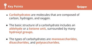 Key Points
● Carbohydrates are molecules that are composed of
carbon, hydrogen, and oxygen.
● The basic structure of a carbohydrate includes an
aldehyde or a ketone unit, surrounded by many
hydroxyl groups.
● The types of carbohydrates are monosaccharides,
disaccharides, and polysaccharides.
 