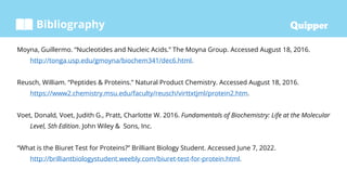 Bibliography
Moyna, Guillermo. “Nucleotides and Nucleic Acids.” The Moyna Group. Accessed August 18, 2016.
http://tonga.usp.edu/gmoyna/biochem341/dec6.html.
Reusch, William. “Peptides & Proteins.” Natural Product Chemistry. Accessed August 18, 2016.
https://www2.chemistry.msu.edu/faculty/reusch/virttxtjml/protein2.htm.
Voet, Donald, Voet, Judith G., Pratt, Charlotte W. 2016. Fundamentals of Biochemistry: Life at the Molecular
Level, 5th Edition. John Wiley & Sons, Inc.
“What is the Biuret Test for Proteins?” Brilliant Biology Student. Accessed June 7, 2022.
http://brilliantbiologystudent.weebly.com/biuret-test-for-protein.html.
 