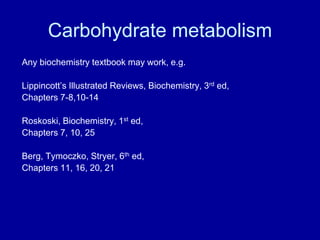 Carbohydrate metabolism
Any biochemistry textbook may work, e.g.
Lippincott’s Illustrated Reviews, Biochemistry, 3rd ed,
Chapters 7-8,10-14
Roskoski, Biochemistry, 1st ed,
Chapters 7, 10, 25
Berg, Tymoczko, Stryer, 6th ed,
Chapters 11, 16, 20, 21
 