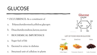 GLUCOSE
• OCCURRENCE- As a constituent of
a. Polysaccharides-starch,cellulose,glycogen
b. Disaccharides-maltose,lactose,sucrose
• BIOCHEMICAL IMPORTANCE
a. Sugar fuel of life
b. Excreted in urine in diabetes
c. Structural unit of cellulose in plants
 