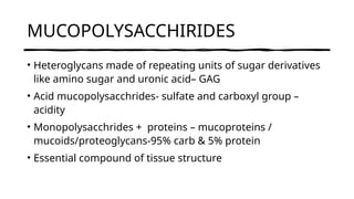 MUCOPOLYSACCHIRIDES
• Heteroglycans made of repeating units of sugar derivatives
like amino sugar and uronic acid– GAG
• Acid mucopolysacchrides- sulfate and carboxyl group –
acidity
• Monopolysacchrides + proteins – mucoproteins /
mucoids/proteoglycans-95% carb & 5% protein
• Essential compound of tissue structure
 