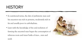 HISTORY
• In nutritional terms, the diet of prehistoric man and
his ancestors was rich in proteins, moderately rich in
fat and usually poor in carbohydrate.
• Later with the knowledge of fire and evolution of
farming the ancestral man began the consumption of
tuberous roots and inner barks of trees , nuts and
seeds
 