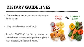 DIETARY GUIDELINES
• Carbohydrates are major sources of energy in all
human diets.
• They provide energy of 4 Kcal/g.
• In India, 70-80% of total dietary calories are
derived from carbohydrates present in plant foods
such as cereals, millets and pulses.
 