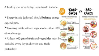 A healthy diet of carbohydrates should include:
Energy intake (calories) should balance energy
expenditure.
Limiting intake of free sugars to less than 10%
of total energy.
At least 400 gm of fruit and vegetables must be
included every day in diet(raw and fresh
preferably)
 