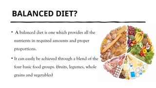 BALANCED DIET?
• A balanced diet is one which provides all the
nutrients in required amounts and proper
proportions.
• It can easily be achieved through a blend of the
four basic food groups. (fruits, legumes, whole
grains and vegetables)
 