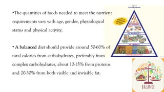 •The quantities of foods needed to meet the nutrient
requirements vary with age, gender, physiological
status and physical activity.
• A balanced diet should provide around 50-60% of
total calories from carbohydrates, preferably from
complex carbohydrates, about 10-15% from proteins
and 20-30% from both visible and invisible fat.
 
