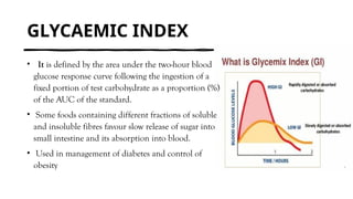 GLYCAEMIC INDEX
• It is defined by the area under the two-hour blood
glucose response curve following the ingestion of a
fixed portion of test carbohydrate as a proportion (%)
of the AUC of the standard.
• Some foods containing different fractions of soluble
and insoluble fibres favour slow release of sugar into
small intestine and its absorption into blood.
• Used in management of diabetes and control of
obesity
 