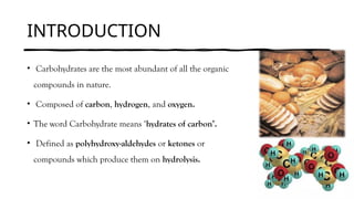 INTRODUCTION
• Carbohydrates are the most abundant of all the organic
compounds in nature.
• Composed of carbon, hydrogen, and oxygen.
• The word Carbohydrate means ‘hydrates of carbon’.
• Defined as polyhydroxy-aldehydes or ketones or
compounds which produce them on hydrolysis.
 