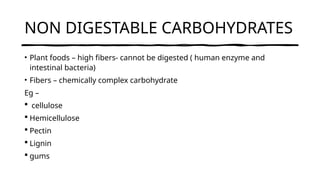 NON DIGESTABLE CARBOHYDRATES
• Plant foods – high fibers- cannot be digested ( human enzyme and
intestinal bacteria)
• Fibers – chemically complex carbohydrate
Eg –
 cellulose
 Hemicellulose
 Pectin
 Lignin
 gums
 