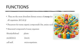 FUNCTIONS
• They are the most abundant dietary source of energy for
all organisms. (4 Cal/g)
• Precursors for many organic compounds ( fat, amino acid)
• Structural compound of many organism
fibers(cellulose) plants
exoskeleton insects
cell wall microorganisms
 