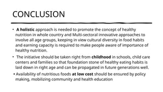 CONCLUSION
• A holistic approach is needed to promote the concept of healthy
nutrition in whole country and Multi-sectoral innovative approaches to
involve all age groups, keeping in view cultural diversity in food habits
and earning capacity is required to make people aware of importance of
healthy nutrition.
• The initiative should be taken right from childhood in schools, child care
centers and families so that foundation stone of healthy eating habits is
laid down in right age and can be propagated in future generations well.
• Availability of nutritious foods at low cost should be ensured by policy
making, mobilizing community and health education
 