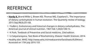 REFERENCE
• Hardy K, Brand-Miller J, Brown KD, Thomas MG, Copeland L. The importance
of dietary carbohydrate in human evolution. The Quarterly review of biology.
2015 Sep;90(3):251-68.
• • Yudkin J. Evolutionary and historical changes in dietary carbohydrates. The
American journal of clinical nutrition. 1967 Feb 1;20(2):108-15.
• • K Park, Textbook of Preventive and Social medicine, 23rd edition.
• • U Satyanarayana. Text Book of Biochemistry. Elsevier Health Sciences, 2014.
• Healthy diet. WHO. http://www.who.int/mediacentre/factsheets/fs394/en/.
Accessed on 17th July 2016 155
 