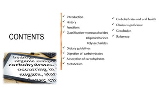 CONTENTS
 Introduction
 History
 Functions
 Classification-monosaccharides
Oligosaccharides
Polysaccharides
 Dietary guidelines
 Digestion of carbohydrates
 Absorption of carbohydrates
 Metabolism
 Carbohydrates and oral health
 Clinical significance
 Conclusion
 Reference
 