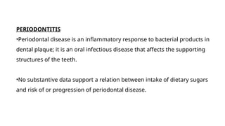 PERIODONTITIS
•Periodontal disease is an inflammatory response to bacterial products in
dental plaque; it is an oral infectious disease that affects the supporting
structures of the teeth.
•No substantive data support a relation between intake of dietary sugars
and risk of or progression of periodontal disease.
 