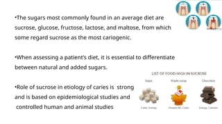 •The sugars most commonly found in an average diet are
sucrose, glucose, fructose, lactose, and maltose, from which
some regard sucrose as the most cariogenic.
•When assessing a patient’s diet, it is essential to differentiate
between natural and added sugars.
•Role of sucrose in etiology of caries is strong
and is based on epidemiological studies and
controlled human and animal studies
 