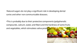 •Natural sugars do not play a significant role in developing dental
caries and other non-communicable diseases.
•This is probably due to their protective components (polyphenolic
compounds, calcium, water, and fiber) and the hardness of some fruits
and vegetables, which stimulates saliva production.
 