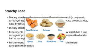Starchy Food
• Dietary starches refer to a variety of food rich in starch (a polymeric
carbohydrate), including bread, pasta, potatoes, potato products, rice,
oats, breakfast cereals, and other grains.
• Dietary starches are of low cariogenicity.
• Experiments in animals have demonstrated that raw starch has a low
cariogenic potential; however, cooked starch is between a third and a
half as cariogenic as sucrose.
• Furthermore, combining sucrose and starch is possibly more
cariogenic than sugar.
 