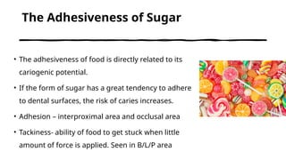 The Adhesiveness of Sugar
• The adhesiveness of food is directly related to its
cariogenic potential.
• If the form of sugar has a great tendency to adhere
to dental surfaces, the risk of caries increases.
• Adhesion – interproximal area and occlusal area
• Tackiness- ability of food to get stuck when little
amount of force is applied. Seen in B/L/P area
 