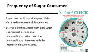 Frequency of Sugar Consumed
• Sugar consumption positively correlates
with the development of dental caries.
• Enamel is demineralized every time sugar
is consumed, defined as a
demineralization attack, and the
demineralization increases with the
frequency of such episodes.
 