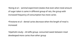 •Konig et al – )animal experiment )states that even when total amount
of sugar taken is same in different group of rats, the group with
increased frequency of consumption has more caries
•Firestone et al – dental caries decrease when the length of meal is
increased
•Vipeholm study – 24 toffe group- consumed sweet between meal
develeoped more caries than other group
 