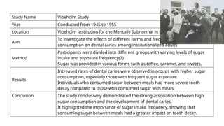 Study Name Vipeholm Study
Year Conducted from 1945 to 1955
Location Vipeholm Institution for the Mentally Subnormal in Lund, Sweden
Aim
To investigate the effects of different forms and frequencies of sugar
consumption on dental caries among institutionalized adults
Method
Participants were divided into different groups with varying levels of sugar
intake and exposure frequency(7)
Sugar was provided in various forms such as toffee, caramel, and sweets.
Results
Increased rates of dental caries were observed in groups with higher sugar
consumption, especially those with frequent sugar exposure.
Individuals who consumed sugar between meals had more severe tooth
decay compared to those who consumed sugar with meals.
Conclusion The study conclusively demonstrated the strong association between high
sugar consumption and the development of dental caries.
It highlighted the importance of sugar intake frequency, showing that
consuming sugar between meals had a greater impact on tooth decay.
 