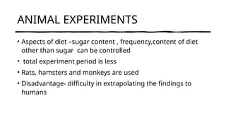 ANIMAL EXPERIMENTS
• Aspects of diet –sugar content , frequency,content of diet
other than sugar can be controlled
• total experiment period is less
• Rats, hamsters and monkeys are used
• Disadvantage- difficulty in extrapolating the findings to
humans
 