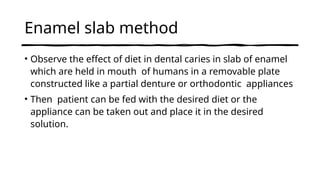 Enamel slab method
• Observe the effect of diet in dental caries in slab of enamel
which are held in mouth of humans in a removable plate
constructed like a partial denture or orthodontic appliances
• Then patient can be fed with the desired diet or the
appliance can be taken out and place it in the desired
solution.
 