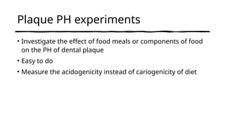 Plaque PH experiments
• Investigate the effect of food meals or components of food
on the PH of dental plaque
• Easy to do
• Measure the acidogenicity instead of cariogenicity of diet
 