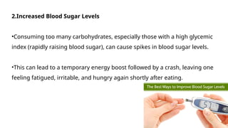 2.Increased Blood Sugar Levels
•Consuming too many carbohydrates, especially those with a high glycemic
index (rapidly raising blood sugar), can cause spikes in blood sugar levels.
•This can lead to a temporary energy boost followed by a crash, leaving one
feeling fatigued, irritable, and hungry again shortly after eating.
 