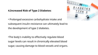 4.Increased Risk of Type 2 Diabetes:
• Prolonged excessive carbohydrate intake and
subsequent insulin resistance can ultimately lead to
the development of type 2 diabetes.
•The body's inability to effectively regulate blood
sugar levels can result in chronically elevated blood
sugar, causing damage to blood vessels and organs.
 