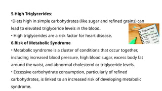 5.High Triglycerides:
•Diets high in simple carbohydrates (like sugar and refined grains) can
lead to elevated triglyceride levels in the blood.
• High triglycerides are a risk factor for heart disease.
6.Risk of Metabolic Syndrome
• Metabolic syndrome is a cluster of conditions that occur together,
including increased blood pressure, high blood sugar, excess body fat
around the waist, and abnormal cholesterol or triglyceride levels.
• Excessive carbohydrate consumption, particularly of refined
carbohydrates, is linked to an increased risk of developing metabolic
syndrome.
 