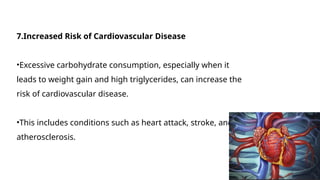 7.Increased Risk of Cardiovascular Disease
•Excessive carbohydrate consumption, especially when it
leads to weight gain and high triglycerides, can increase the
risk of cardiovascular disease.
•This includes conditions such as heart attack, stroke, and
atherosclerosis.
 