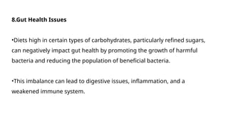 8.Gut Health Issues
•Diets high in certain types of carbohydrates, particularly refined sugars,
can negatively impact gut health by promoting the growth of harmful
bacteria and reducing the population of beneficial bacteria.
•This imbalance can lead to digestive issues, inflammation, and a
weakened immune system.
 