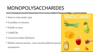 MONOPOLYSACCHARIDES
• Sweet to taste-simple sugar
• Crystalline in structure
• Soluble in water
• Cn(H2O)n
• Cannot be further hdrolysed
• Exhibits sterioisomerism –same structure,different spacial
arrangement
 