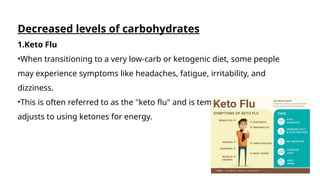 Decreased levels of carbohydrates
1.Keto Flu
•When transitioning to a very low-carb or ketogenic diet, some people
may experience symptoms like headaches, fatigue, irritability, and
dizziness.
•This is often referred to as the "keto flu" and is temporary as the body
adjusts to using ketones for energy.
 