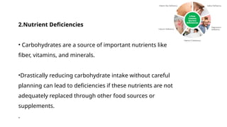 2.Nutrient Deficiencies
• Carbohydrates are a source of important nutrients like
fiber, vitamins, and minerals.
•Drastically reducing carbohydrate intake without careful
planning can lead to deficiencies if these nutrients are not
adequately replaced through other food sources or
supplements.
.
 