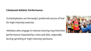 3.Reduced Athletic Performance
•Carbohydrates are the body's preferred source of fuel
for high-intensity exercise.
•Athletes who engage in intense training may find their
performance impacted by a low-carb diet, especially
during sprinting or high-intensity workouts.
 