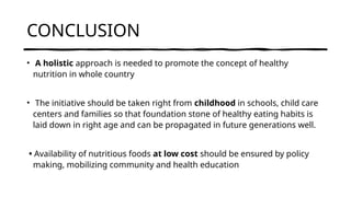 CONCLUSION
• A holistic approach is needed to promote the concept of healthy
nutrition in whole country
• The initiative should be taken right from childhood in schools, child care
centers and families so that foundation stone of healthy eating habits is
laid down in right age and can be propagated in future generations well.
• Availability of nutritious foods at low cost should be ensured by policy
making, mobilizing community and health education
 