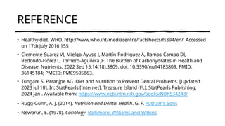 REFERENCE
• Healthy diet. WHO. http://www.who.int/mediacentre/factsheets/fs394/en/. Accessed
on 17th July 2016 155
• Clemente-Suárez VJ, Mielgo-Ayuso J, Martín-Rodríguez A, Ramos-Campo DJ,
Redondo-Flórez L, Tornero-Aguilera JF. The Burden of Carbohydrates in Health and
Disease. Nutrients. 2022 Sep 15;14(18):3809. doi: 10.3390/nu14183809. PMID:
36145184; PMCID: PMC9505863.
• Tungare S, Paranjpe AG. Diet and Nutrition to Prevent Dental Problems. [Updated
2023 Jul 10]. In: StatPearls [Internet]. Treasure Island (FL): StatPearls Publishing;
2024 Jan-. Available from: https://www.ncbi.nlm.nih.gov/books/NBK534248/
• Rugg-Gunn, A. J. (2014). Nutrition and Dental Health. G. P. Putnam’s Sons
• Newbrun, E. (1978). Cariology. Baltimore: Williams and Wilkins
 