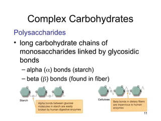 11
Complex Carbohydrates
Polysaccharides
• long carbohydrate chains of
monosaccharides linked by glycosidic
bonds
– alpha () bonds (starch)
– beta () bonds (found in fiber)
 