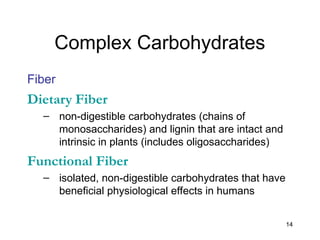 14
Complex Carbohydrates
Fiber
Dietary Fiber
– non-digestible carbohydrates (chains of
monosaccharides) and lignin that are intact and
intrinsic in plants (includes oligosaccharides)
Functional Fiber
– isolated, non-digestible carbohydrates that have
beneficial physiological effects in humans
 