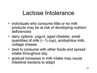 24
Lactose Intolerance
• individuals who consume little or no milk
products may be at risk of developing nutrient
deficiencies
• dairy options: yogurt, aged cheddar, small
quantities of milk (~ ½ cup), acidophilus milk,
cottage cheese
• best to consume with other foods and spread
intake throughout day
• gradual increases in milk intake may cause
intestinal bacteria to adapt
 