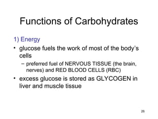 26
Functions of Carbohydrates
1) Energy
• glucose fuels the work of most of the body’s
cells
– preferred fuel of NERVOUS TISSUE (the brain,
nerves) and RED BLOOD CELLS (RBC)
• excess glucose is stored as GLYCOGEN in
liver and muscle tissue
 