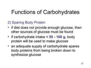27
Functions of Carbohydrates
2) Sparing Body Protein
• if diet does not provide enough glucose, then
other sources of glucose must be found
• if carbohydrate intake < 50 - 100 g, body
protein will be used to make glucose
• an adequate supply of carbohydrate spares
body proteins from being broken down to
synthesize glucose
 