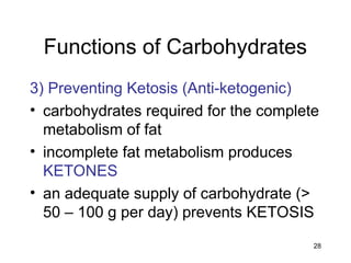 28
Functions of Carbohydrates
3) Preventing Ketosis (Anti-ketogenic)
• carbohydrates required for the complete
metabolism of fat
• incomplete fat metabolism produces
KETONES
• an adequate supply of carbohydrate (>
50 – 100 g per day) prevents KETOSIS
 