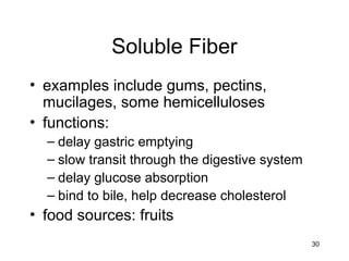 30
Soluble Fiber
• examples include gums, pectins,
mucilages, some hemicelluloses
• functions:
– delay gastric emptying
– slow transit through the digestive system
– delay glucose absorption
– bind to bile, help decrease cholesterol
• food sources: fruits
 