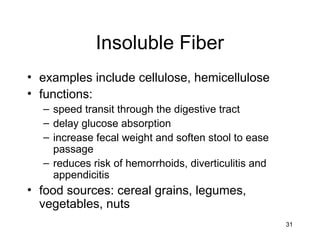 31
Insoluble Fiber
• examples include cellulose, hemicellulose
• functions:
– speed transit through the digestive tract
– delay glucose absorption
– increase fecal weight and soften stool to ease
passage
– reduces risk of hemorrhoids, diverticulitis and
appendicitis
• food sources: cereal grains, legumes,
vegetables, nuts
 