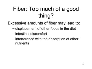 32
Fiber: Too much of a good
thing?
Excessive amounts of fiber may lead to:
– displacement of other foods in the diet
– intestinal discomfort
– interference with the absorption of other
nutrients
 