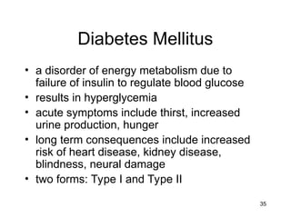 35
Diabetes Mellitus
• a disorder of energy metabolism due to
failure of insulin to regulate blood glucose
• results in hyperglycemia
• acute symptoms include thirst, increased
urine production, hunger
• long term consequences include increased
risk of heart disease, kidney disease,
blindness, neural damage
• two forms: Type I and Type II
 